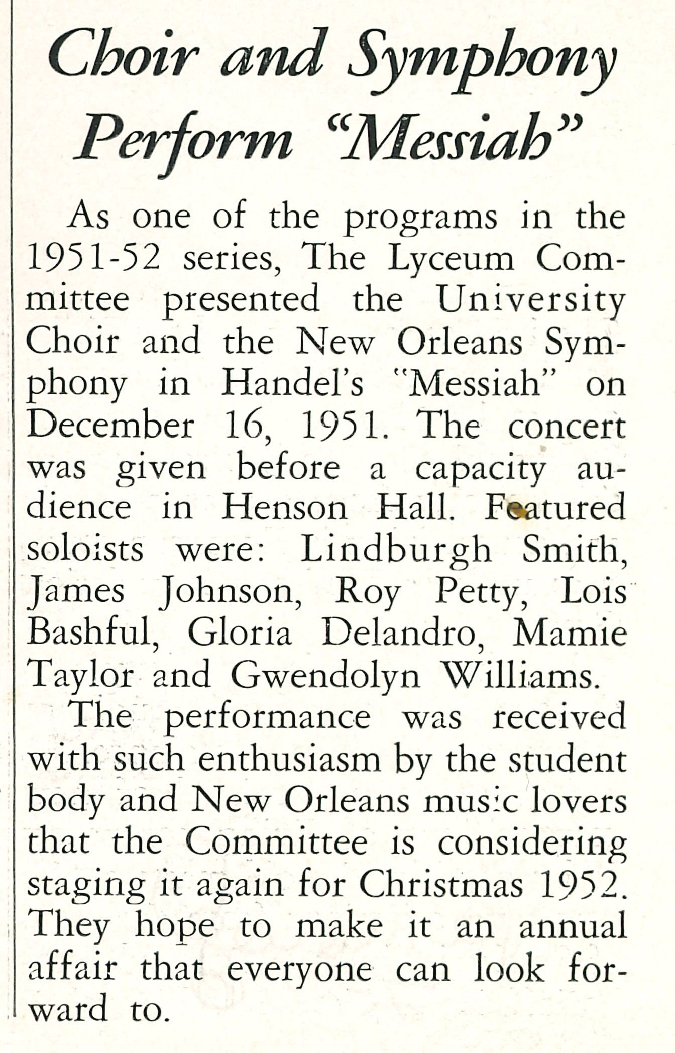 Choir and Symphony Perform 'Messiah'
                                    As one of the programs in the 1951-52 series, The Lyceum Com- mittee presented the University Choir and 
                                    the New Orleans Sym- phony in Handel's 'Messiah' on December 16, 1951. The concert was given before a 
                                    capacity au- dience in Henson Hall. Featured soloists were: Lindburgh Smith, James Johnson, Roy Petty, 
                                    Lois Bashful, Gloria Delandro, Mamie Taylor and Gwendolyn Williams. The performance was received with 
                                    such enthusiasm by the student body and New Orleans music lovers that the Committee is considering 
                                    staging it again for Christmas 1952. They hope to make it an annual affair that everyone can look forward to.